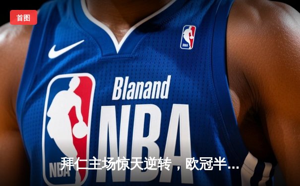 拜仁主场惊天逆转，欧冠半决赛3-2力克皇马挺进决赛