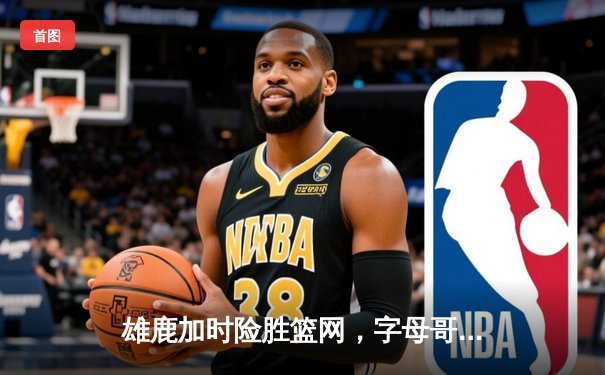 雄鹿加时险胜篮网，字母哥44分准三统治攻防两端