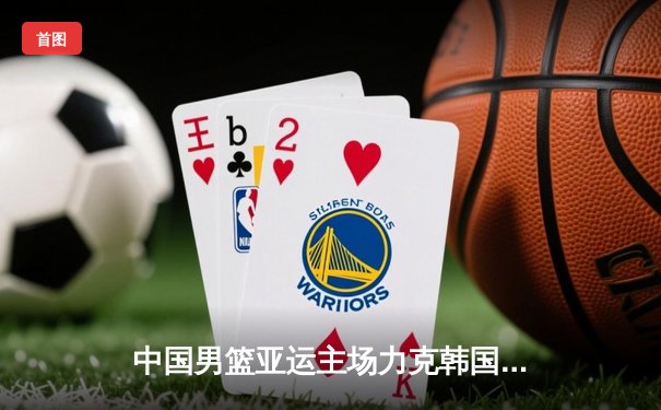 中国男篮亚运主场力克韩国，张镇麟狂砍30分引领逆转