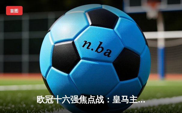 欧冠十六强焦点战：皇马主场3-1逆转巴黎 本泽马戴帽创历史
