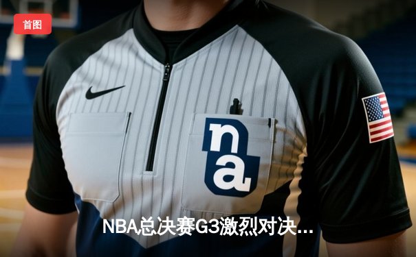 NBA总决赛G3激烈对决，掘金险胜热火夺赛点