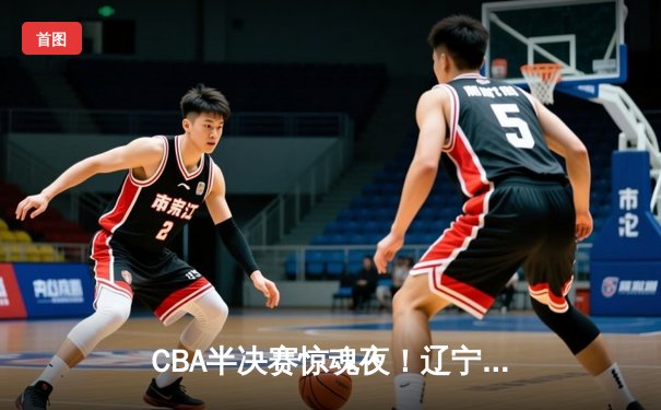 CBA半决赛惊魂夜！辽宁本钢加时逆转广东宏远，张镇麟35分创生涯新高