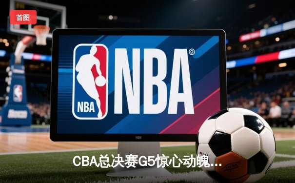 CBA总决赛G5惊心动魄，辽宁本钢加时险胜浙江广厦成功卫冕